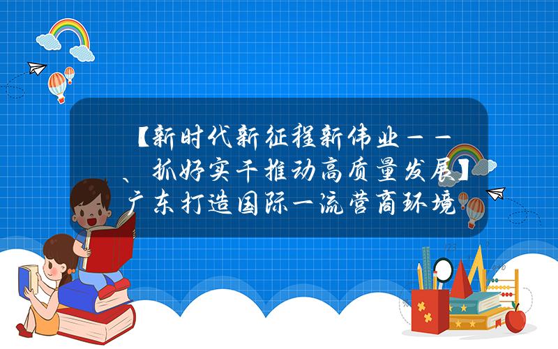 【新时代新征程新伟业——、抓好实干推动高质量发展】广东打造国际一流营商环境