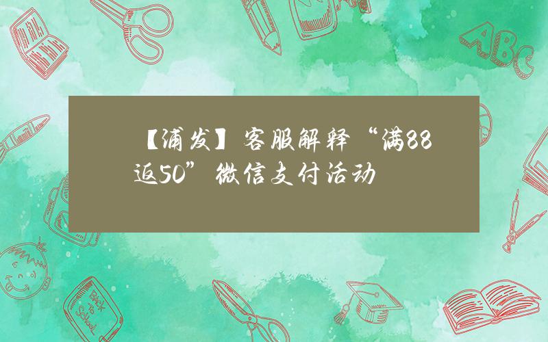 【浦发】客服解释“满88返50”微信支付活动