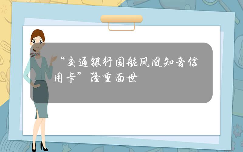 “交通银行国航凤凰知音信用卡”隆重面世