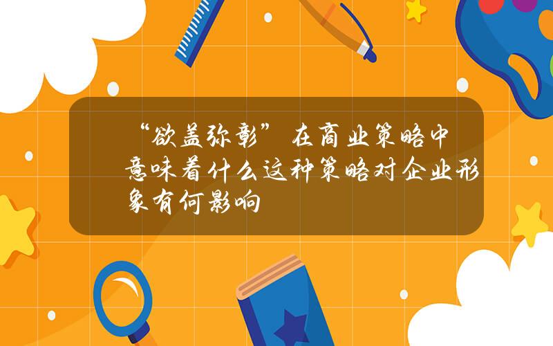 “欲盖弥彰”在商业策略中意味着什么？这种策略对企业形象有何影响？