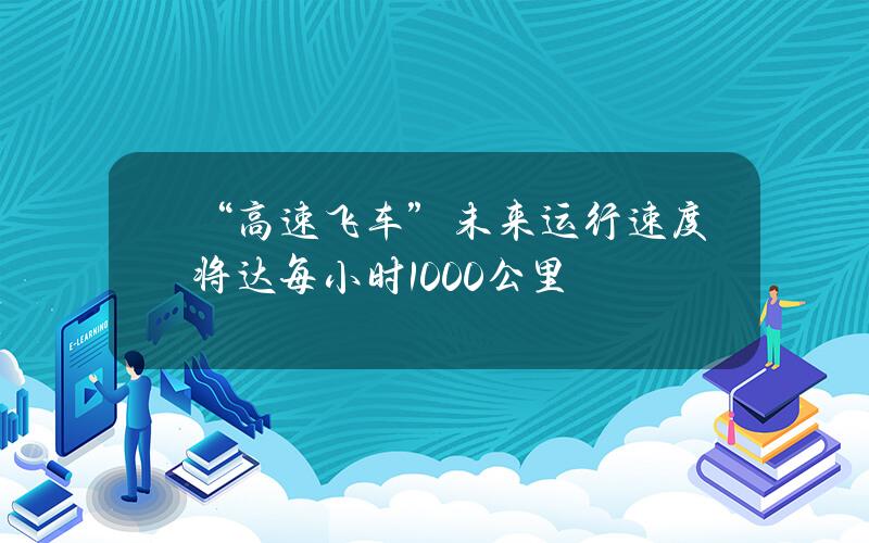 “高速飞车”未来运行速度将达每小时1000公里