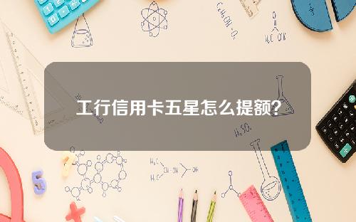 工行信用卡五星怎么提额？工行提额攻略介绍