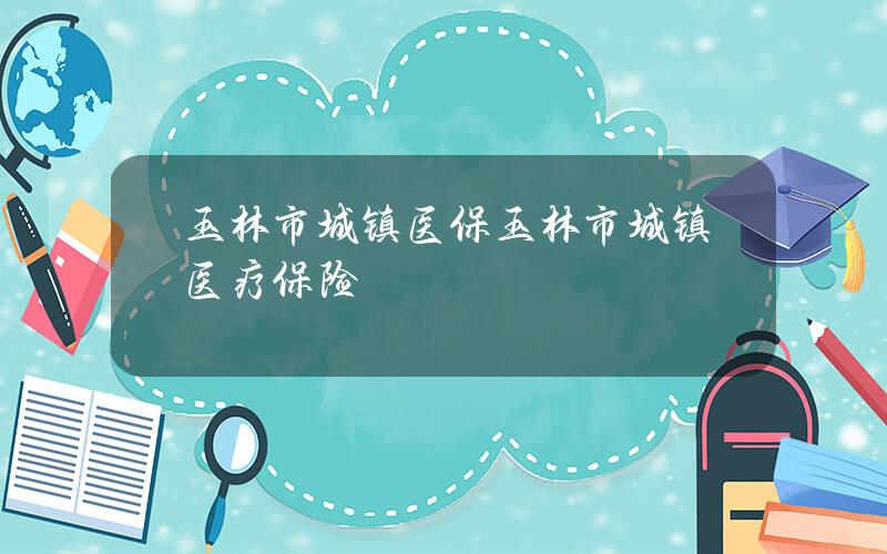 玉林市城镇医保？玉林市城镇医疗保险