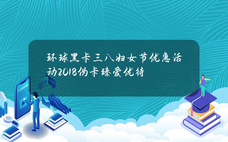 环球黑卡三八妇女节优惠活动2018 伪卡臻爱优待