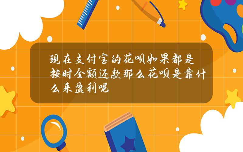 现在支付宝的花呗如果都是按时全额还款那么花呗是靠什么来盈利呢？