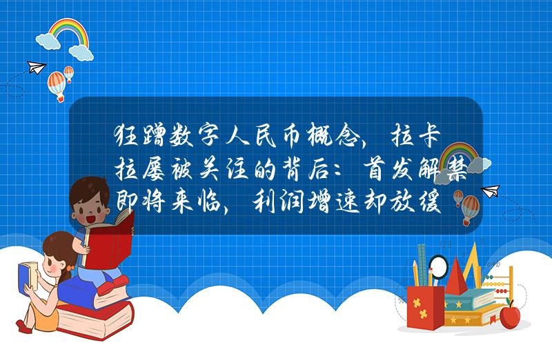 狂蹭数字人民币概念，拉卡拉屡被关注的背后：首发解禁即将来临，利润增速却放缓