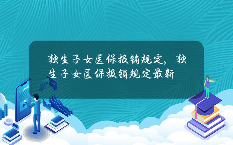 独生子女医保报销规定，独生子女医保报销规定最新