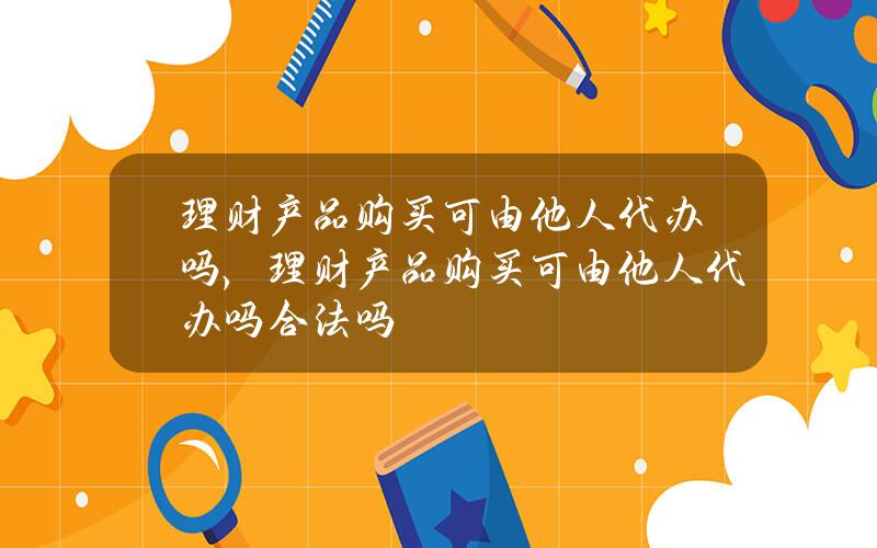 理财产品购买可由他人代办吗，理财产品购买可由他人代办吗合法吗