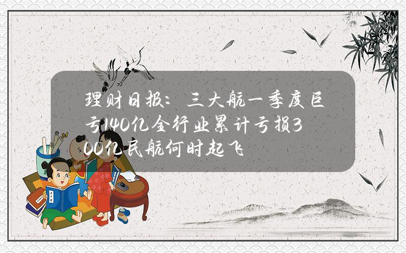 理财日报：三大航一季度巨亏140亿 全行业累计亏损300亿 民航何时起飞？