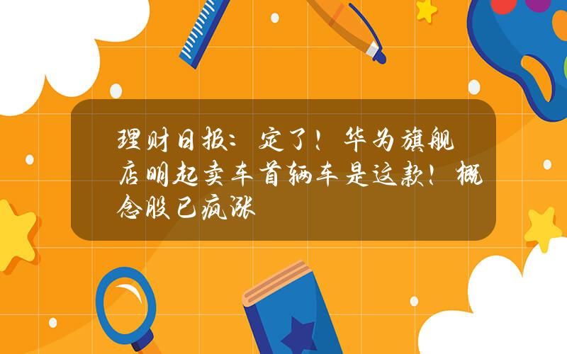 理财日报：定了！华为旗舰店明起卖车首辆车是这款！概念股已疯涨