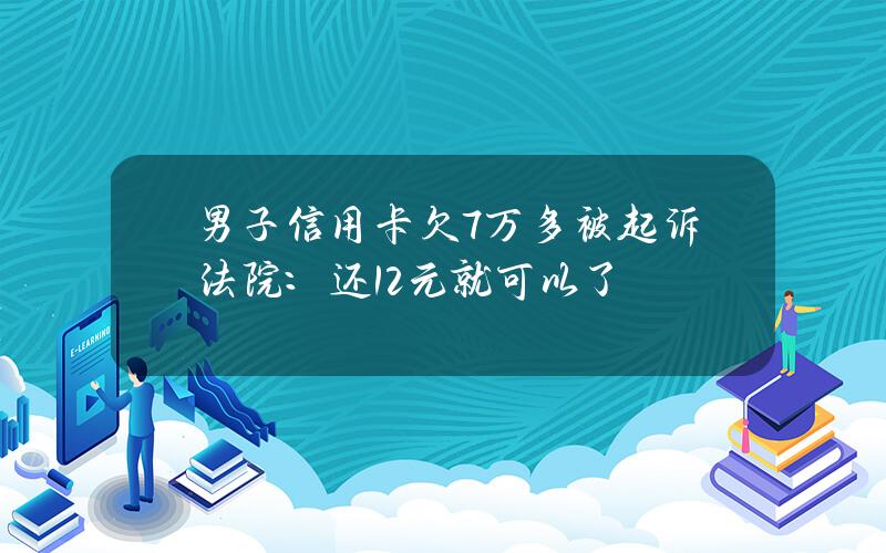 男子信用卡欠7万多被起诉法院：还12元就可以了