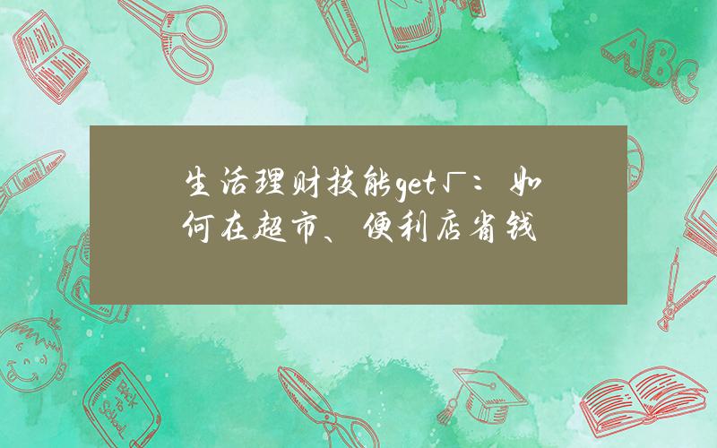 生活理财技能get√：如何在超市、便利店省钱？