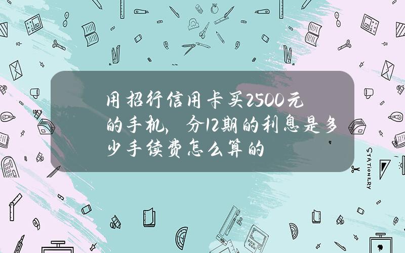 用招行信用卡买2500元的手机，分12期的利息是多少？手续费怎么算的？