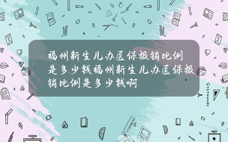 福州新生儿办医保报销比例是多少钱(福州新生儿办医保报销比例是多少钱啊)