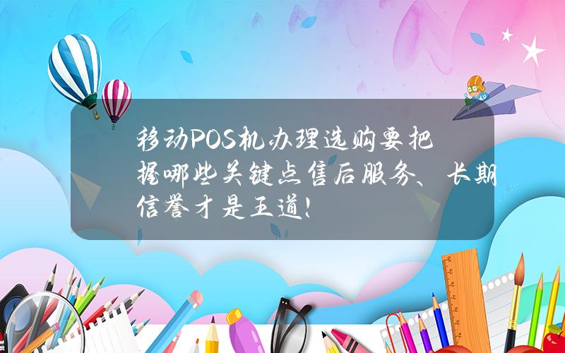 移动POS机办理选购要把握哪些关键点？售后服务、长期信誉才是王道！