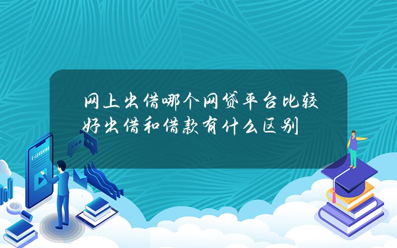 网上出借哪个网贷平台比较好？出借和借款有什么区别？