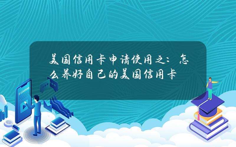 美国信用卡申请使用之：怎么养好自己的美国信用卡