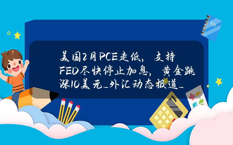 美国2月PCE走低，支持FED尽快停止加息，黄金跳涨10美元_外汇动态报道_汇通财经www.fx678.com