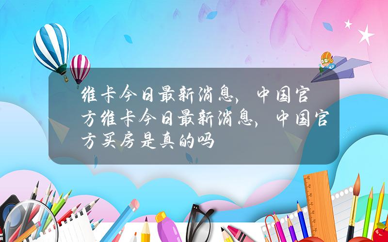 维卡今日最新消息，中国官方(维卡今日最新消息，中国官方买房是真的吗)