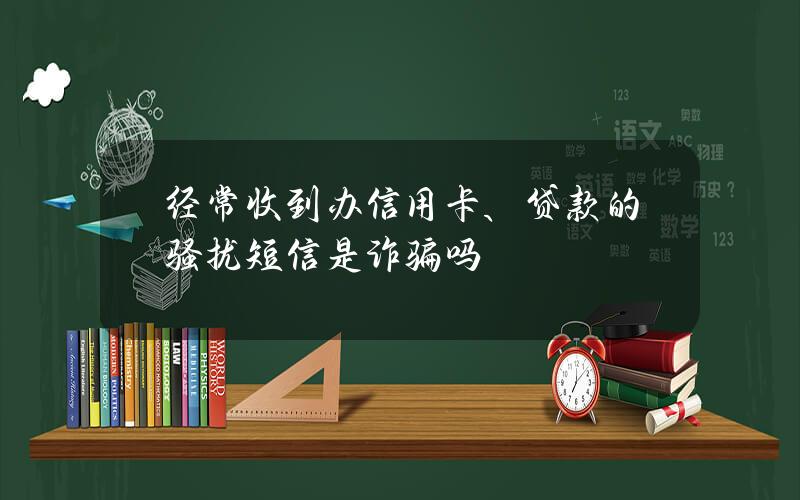 经常收到办信用卡、贷款的骚扰短信？是诈骗吗