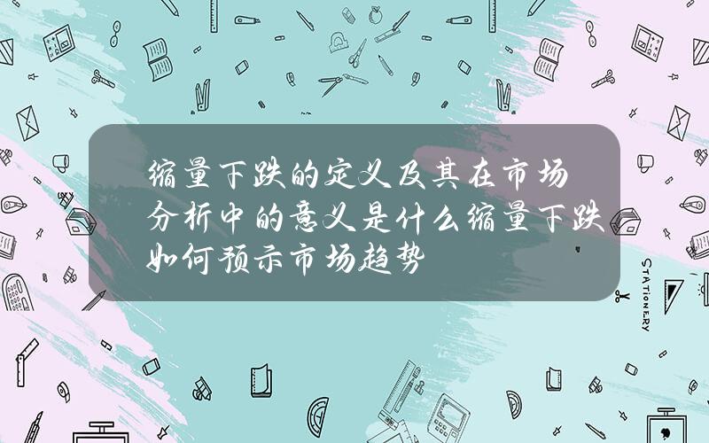 缩量下跌的定义及其在市场分析中的意义是什么？缩量下跌如何预示市场趋势？