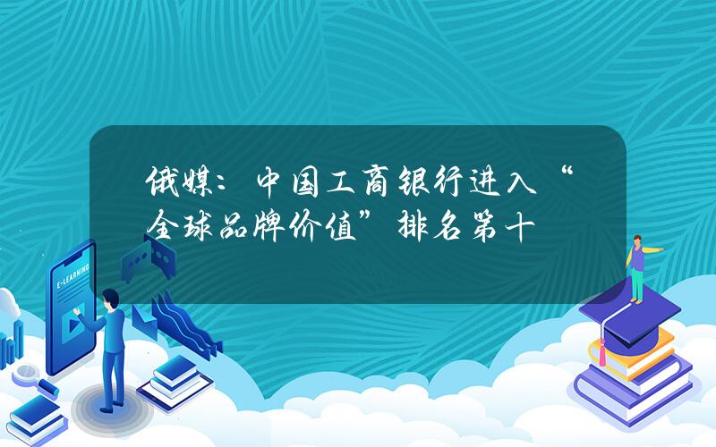 俄媒：中国工商银行进入“全球品牌价值”排名第十