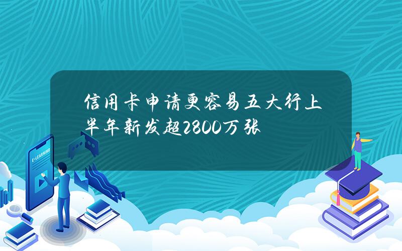 信用卡申请更容易？五大行上半年新发超2800万张