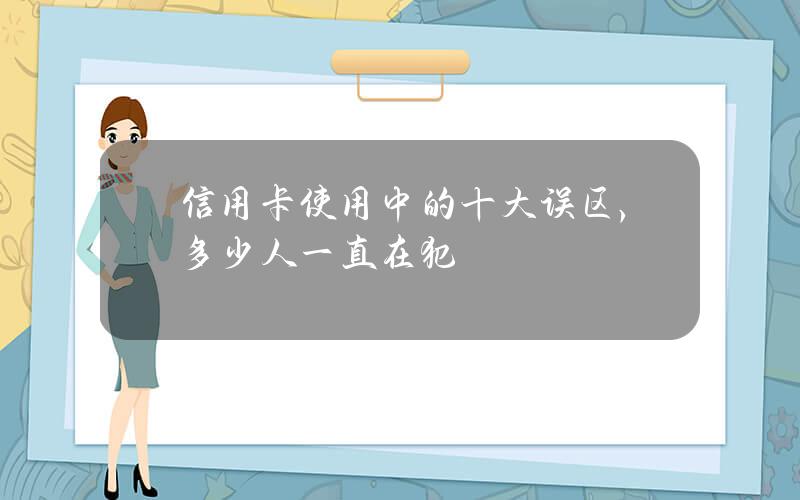 信用卡使用中的十大误区，多少人一直在犯