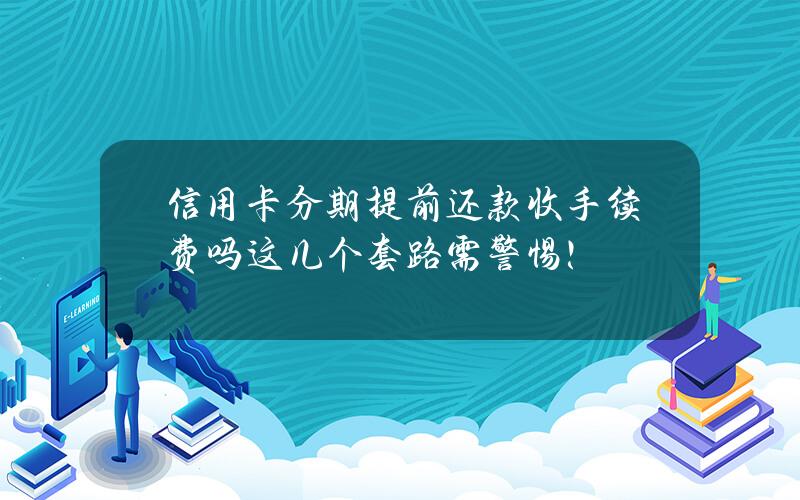 信用卡分期提前还款收手续费吗？这几个套路需警惕！