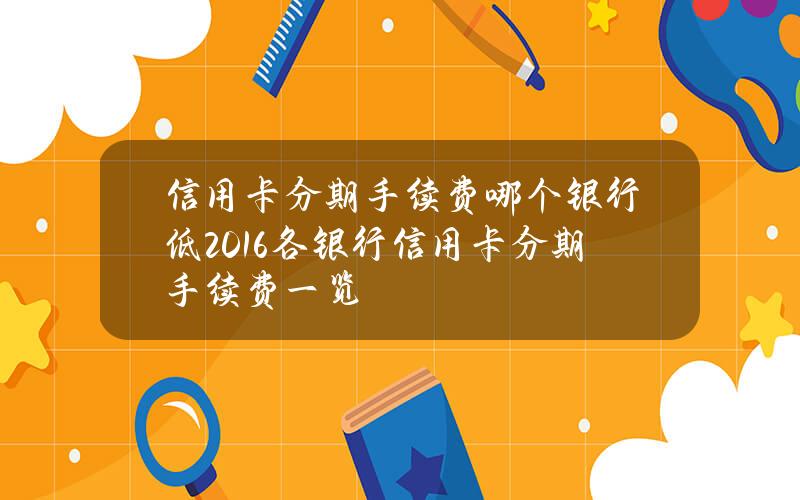 信用卡分期手续费哪个银行低？2016各银行信用卡分期手续费一览