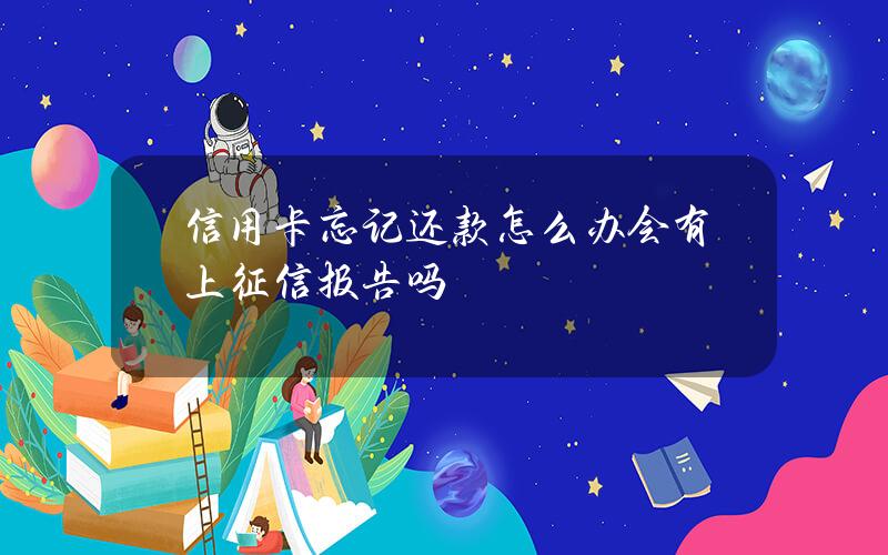 信用卡忘记还款怎么办？会有上征信报告吗？