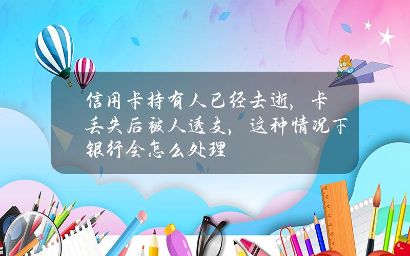 信用卡持有人已经去逝，卡丢失后被人透支，这种情况下银行会怎么处理？