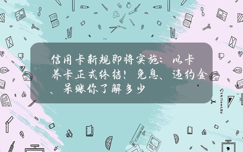 信用卡新规即将实施：以卡养卡正式终结！免息、违约金、呆账你了解多少？