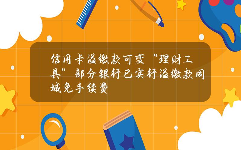 信用卡溢缴款可变“理财工具”？部分银行已实行溢缴款同城免手续费