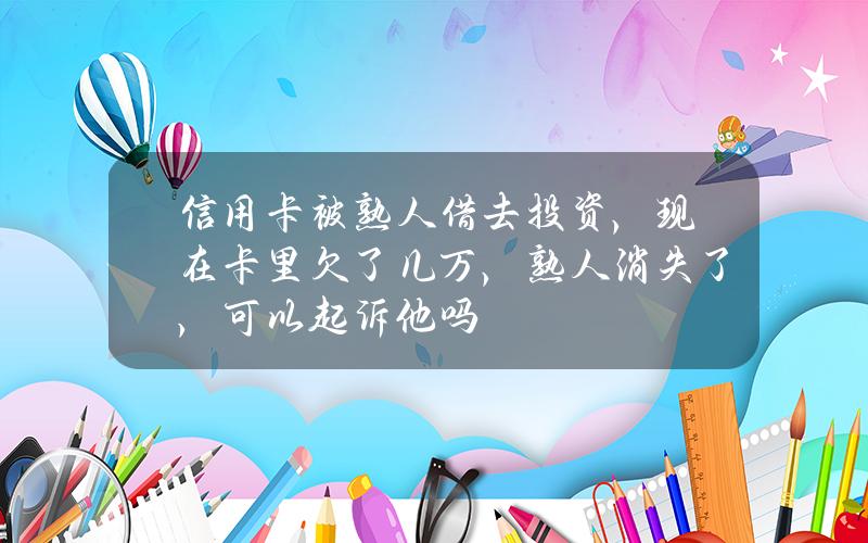 信用卡被熟人借去投资，现在卡里欠了几万，熟人消失了，可以起诉他吗？