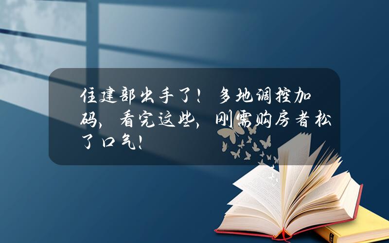 住建部出手了！多地调控加码，看完这些，刚需购房者松了口气！