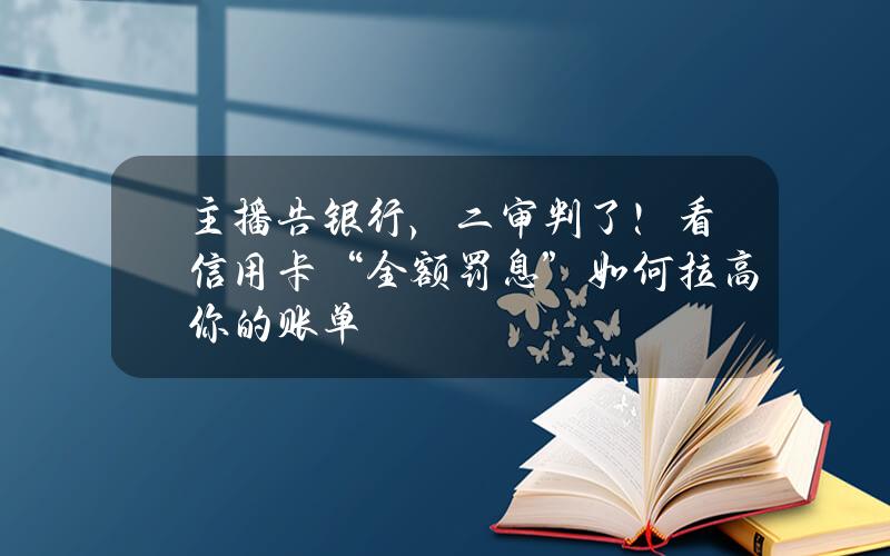 主播告银行，二审判了！看信用卡“全额罚息”如何拉高你的账单？