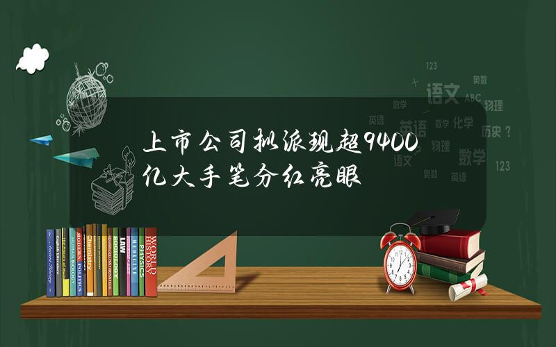 上市公司拟派现超9400亿 大手笔分红亮眼