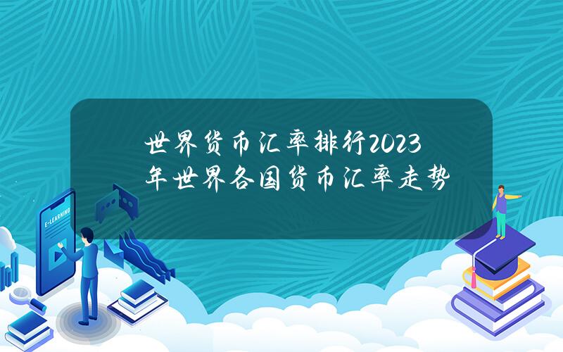 世界货币汇率排行？2023年世界各国货币汇率走势