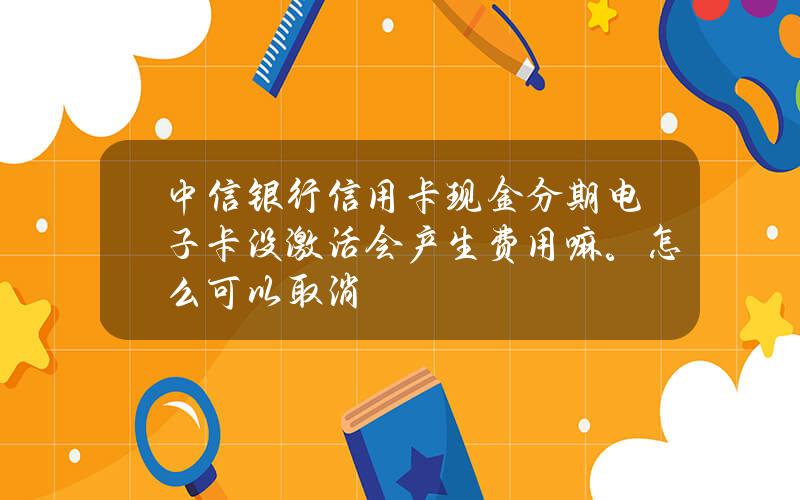 中信银行信用卡现金分期电子卡没激活会产生费用嘛。怎么可以取消？