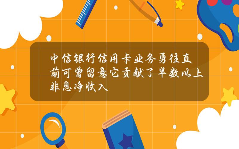 中信银行信用卡业务勇往直前可曾留意它贡献了半数以上非息净收入？