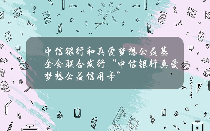 中信银行和真爱梦想公益基金会联合发行“中信银行真爱梦想公益信用卡”