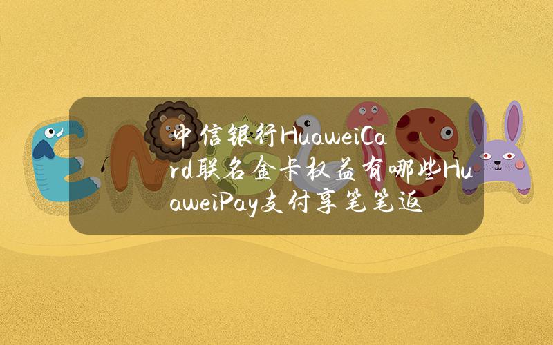 中信银行HuaweiCard联名金卡权益有哪些HuaweiPay支付享笔笔返现