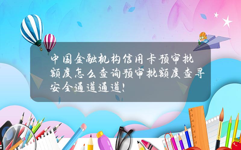 中国金融机构信用卡预审批额度怎么查询？预审批额度查寻安全通道通道！