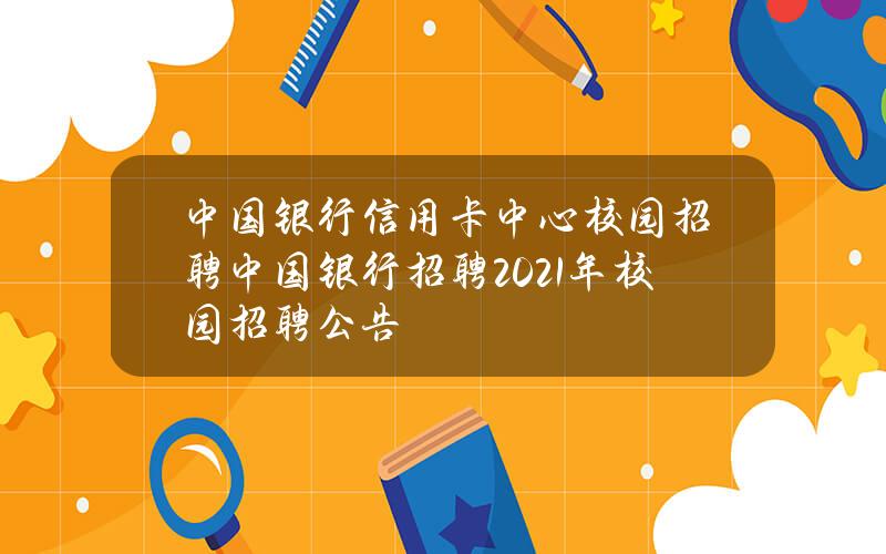 中国银行信用卡中心校园招聘(中国银行招聘2021年校园招聘公告)