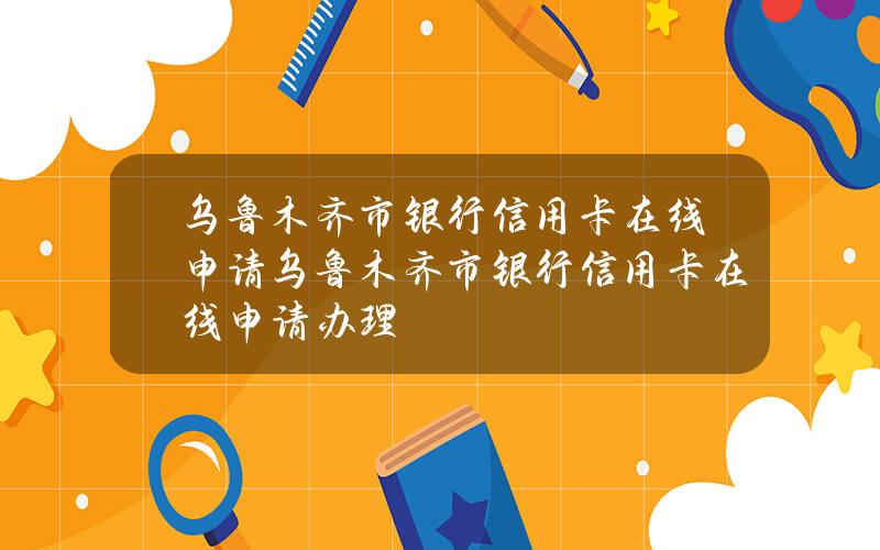 乌鲁木齐市银行信用卡在线申请(乌鲁木齐市银行信用卡在线申请办理)