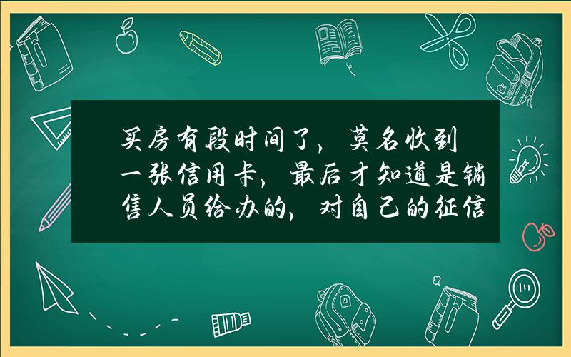 买房有段时间了，莫名收到一张信用卡，最后才知道是销售人员给办的，对自己的征信会有什么影响？