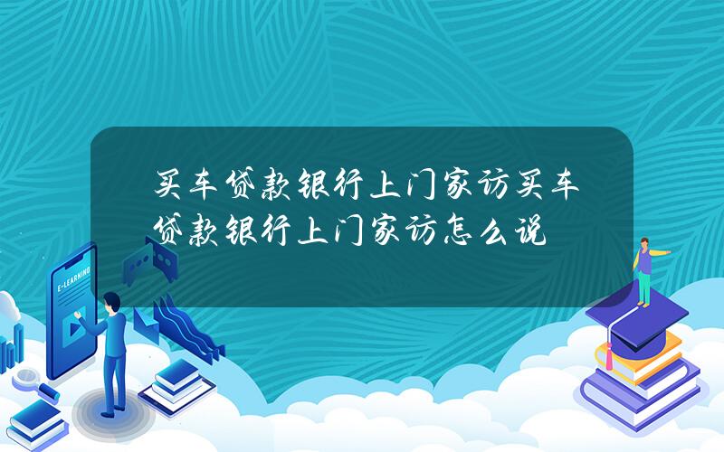 买车贷款银行上门家访 买车贷款银行上门家访怎么说