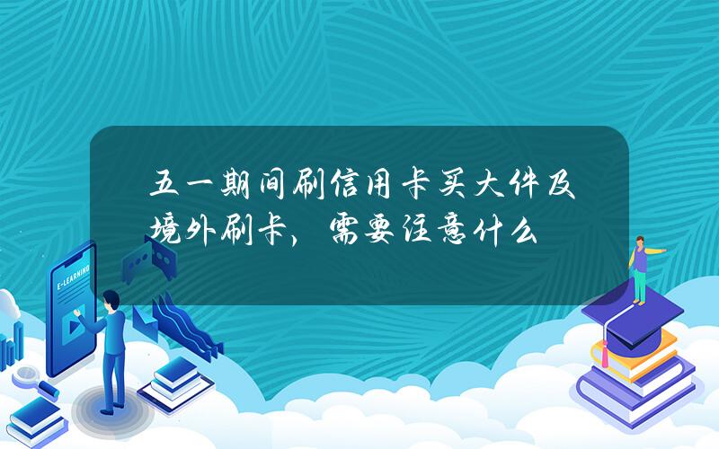 五一期间刷信用卡买大件及境外刷卡，需要注意什么？