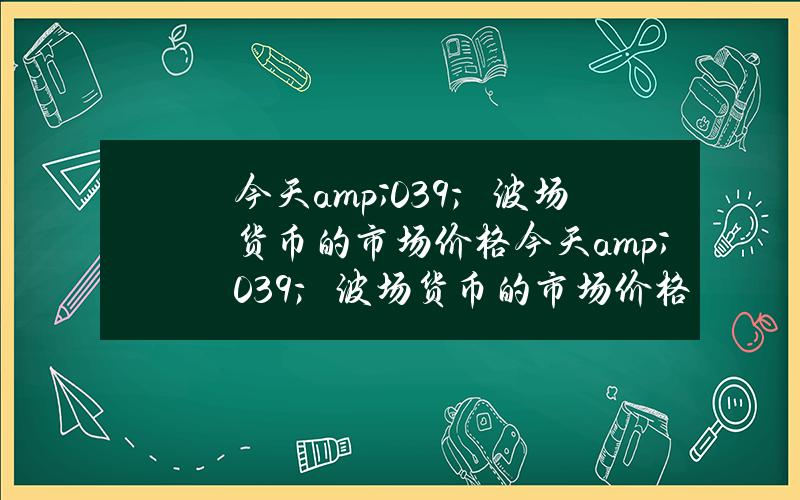 今天& # 039；波场货币的市场价格(今天& # 039；波场货币的市场价格是英文的财富)